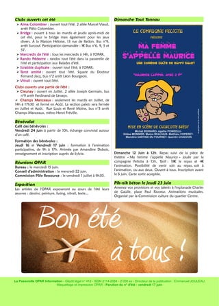 La Passerelle OPAR Information - Dépôt légal n° 412 - ISSN 2114-2084 - 2 000 ex - Directeur de la publication : Emmanuel JOULEAU
Maquettage et impression OPAR - Parution du n° d'été : vendredi 17 juin
Clubs ouverts cet été
➢ Alma Colombier : ouvert tout l'été. 2 allée Marcel Viaud,
arrêt Plélo Colombier.
➢ Bridge : ouvert à tous les mardis et jeudis après-midi de
cet été, pour le bridge mais également pour les jeux
divers. À la Maison Héloise, 13 rue de Redon. Bus n°9,
arrêt Surcouf. Participation demandée : 1 Bus n°6, 9, 5 et€
57.
➢ Mercredis de l'été : tous les mercredis à 14h, à l'OPAR.
➢ Rando Pédestre : randos tout l'été dans la passerelle de
l'été et participation aux Balades d'été.
➢ Scrabble duplicate : ouvert tout l'été, à l'OPAR.
➢ Tarot amitié : ouvert tout l'été. Square du Docteur
Fernand Jacq, bus n°2 arrêt Léon Bourgeois.
➢ Vitrail : ouvert tout l'été.
f
Clubs ouverts une partie de l'été :
➢ Cleunay : ouvert en Juillet. 2 allée Joseph Germain, bus
n°9 arrêt Ferdinand de Lesseps.
➢ Champs Manceaux : seulement les mardis en Juillet, de
14h à 17h30 et fermé en Août. La section palets sera fermée
en Juillet et Août. Rue Louis et René Moine, bus n°3 arrêt
Champs Manceaux, métro Henri Fréville.
Bénévolat
Café des bénévoles :
Vendredi 24 juin à partir de 10h, échange convivial autour
d'un café.
Formation des bénévoles :
Jeudi 16 et Vendredi 17 juin : formation à l'animation
participative, de 9h à 17h. Animée par Amandine Dubois,
renseignement et inscription auprès de Sylvie.
Réunions OPAR
Bureau : le mercredi 15 juin.
Conseil d'administration : le mercredi 22 juin.
Commission Pôle Ressource : le vendredi 1 juillet à 9h30.
Exposition
Les artistes de l'OPAR exposeront au cours de l'été leurs
œuvres : dessins, peinture, fusing, vitrail, texte...
Dimanche Tout Tannou
Dimanche 12 Juin à 12h. Repas suivi de la pièce de
théâtre « Ma femme s'appelle Maurice » jouée par la
compagnie Felicita à 15h. Tarif : 18 le repas et 4€ €
l'animation. Possibilité de venir soit au repas, soit à
l'animation, ou aux deux. Ouvert à tous. Inscription avant
le 6 juin. Carte sortir acceptée.
Pik-nik béton le jeudi 23 juin
Amenez vos provisions et vos talents à l'esplanade Charles
de Gaulle, place Paul Ricoeur. Animations musicales.
Organisé par la Commission culture du quartier Centre.
Bon été
à tous !
 