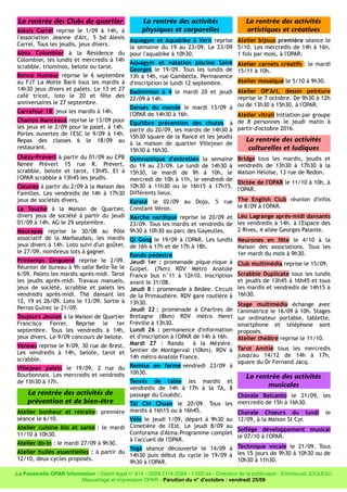 La rentrée des Clubs de quartier
Alexis Carrel reprise le 1/09 à 14h, à
l'association Jeanne d'Arc, 5 bd Alexis
Carrel. Tous les jeudis, jeux divers.
Alma Colombier à la Résidence du
Colombier, les lundis et mercredis à 14h
scrabble, triominos, belote ou tarot.
Bonne Humeur reprise le 6 septembre
au FJT La Motte Baril tous les mardis à
14h30 jeux divers et palets. Le 13 et 27
café tricot, loto le 20 et fête des
anniversaires le 27 septembre.
Carrefour 18 jeux les mardis à 14h.
Champs Manceaux reprise le 13/09 pour
les jeux et le 2/09 pour le palet, à 14h.
Portes ouvertes de l'ESC le 9/09 à 14h.
Repas des classes 6 le 18/09 au
restaurant.
Chézy-Prévert à partir du 01/09 au CPB
Renée Prévert 15 rue R. Prévert,
scrabble, belote et tarot, 13h45. Et à
l'OPAR scrabble à 13h45 les jeudis.
Cleunay à partir du 2/09 à la Maison des
Familles. Les vendredis de 14h à 17h30
jeux de sociétés divers.
La Touche à la Maison de Quartier,
divers jeux de société à partir du jeudi
01/09 à 14h. AG le 29 septembre.
Maurepas reprise le 30/08 au Pôle
associatif de la Marbaudais, les mardis
jeux divers à 14h. Loto suivi d'un goûter,
le 27/09, nombreux lots à gagner.
Printemps Ginguené reprise le 2/09.
Réunion de bureau à 9h salle Belle Île le
6/09. Palets les mardis après-midi. Tarot
les jeudis après-midi. Travaux manuels,
jeux de société, scrabble et palets les
vendredis après-midi. Thé dansant les
12, 19 et 26/09. Loto le 13/09. Sortie à
Perros Guirec le 21/09.
Toujours Jeunes à la Maison de Quartier
Francisco Ferrer. Reprise le 1er
septembre. Tous les vendredis à 14h,
jeux divers. Le 9/09 concours de belote.
Vaneau reprise le 9/09, 30 rue de Brest.
Les vendredis à 14h, belote, tarot et
scrabble.
Villejean palets le 19/09, 2 rue du
Bourbonnais. Les mercredis et vendredis
de 13h30 à 17h.
La rentrée des activités de
prévention et de bien-être
Atelier bonheur et retraite: première
séance le 6/10.
Atelier cuisine bio et santé : le mardi
11/10 à 10h30.
Atelier do-in : le mardi 27/09 à 9h30.
Atelier huiles essentielles : à partir du
12/10, deux cycles proposés.
La rentrée des activités
physiques et corporelles
Aquagym et Aquabike à Vern reprise
la semaine du 19 au 23/09. Le 23/09
pour l'aquabike à 10h30.
Aquagym et natation piscine Saint
Georges le 19/09. Tous les lundis de
13h à 14h, rue Gambetta. Permanence
d'inscription le lundi 12 septembre.
Badminton à 4 le mardi 20 et jeudi
22/09 à 14h.
Danses du monde le mardi 13/09 à
l'OPAR de 14h30 à 16h.
Équilibre prévention des chutes à
partir du 20/09, les mardis de 14h30 à
15h30 square de la Rance et les jeudis
à la maison de quartier Villejean de
15h30 à 16h30.
Gymnastique d'entretien la semaine
du 19 au 23/09. Le lundi de 14h30 à
15h30, le mardi de 9h à 10h, le
mercredi de 10h à 11h, le vendredi de
10h30 à 11h30 ou le 16h15 à 17h15.
Différents lieux.
Karaté le 02/09 au Dojo, 5 rue
Constant Véron.
Marche nordique reprise le 20/09 et
23/09. Tous les mardis et vendredis de
9h30 à 10h30 au parc des Gayeulles.
Qi Gong le 19/09 à l'OPAR. Les lundis
de 16h à 17h et de 17h à 18h.
Rando pédestre
Jeudi 1er : promenade pique-nique à
Guipel. (7km) RDV Métro Anatole
France bus n°11 à 12h10. Inscription
avant le 31/08.
Jeudi 8 : promenade à Bédée. Circuit
de la Primaudière. RDV gare routière à
13h30.
Jeudi 22 : promenade à Chartres de
Bretagne (8km) RDV métro Henri
Fréville à 13h30.
Lundi 26 : permanence d'information
et d'inscription à l'OPAR de 14h à 16h.
Mardi 27 : Rando à la Mézière.
Sentier de Montgerval (10km). RDV à
14h métro Anatole France.
Remise en forme vendredi 23/09 à
10h30.
Tennis de table les mardis et
vendredis de 14h à 17h à la TA, 8
passage du Couëdic.
Taï Chi Chuan le 20/09. Tous les
mardis à 16h15 ou à 16h45.
Vélo le jeudi 1/09, départ à 9h30 au
Cimetière de l'Est. Le jeudi 8/09 au
Conforama d'Alma.Programme complet
à l'accueil de l'OPAR.
Yoga séance découverte le 14/09 à
14h30 puis début du cycle le 19/09 à
9h30 à l'OPAR.
La rentrée des activités
artistiques et créatives
Atelier bijoux première séance le
5/10. Les mercredis de 14h à 16h,
1 fois par mois, à l'OPAR.
Atelier carnets créatifs : le mardi
15/11 à 10h.
Atelier mosaïque le 5/10 à 9h30.
Atelier OP'Art, dessin peinture
reprise le 7 octobre. De 9h30 à 12h
ou de 13h30 à 15h30, à l'OPAR.
Atelier vitrail Initiation par groupe
de 8 personnes le jeudi matin à
partir d'octobre 2016.
La rentrée des activités
culturelles et ludiques
Bridge tous les mardis, jeudis et
vendredis de 13h30 à 17h30 à la
Maison Héloïse, 13 rue de Redon.
Dictée de l'OPAR le 11/10 à 10h, à
l'OPAR.
The English Club réunion d'infos
le 8/09 à l'OPAR.
Léo Lagrange après-midi dansants
les vendredis à 14h. à l'Espace des
2 Rives, 4 allée Georges Palante.
Neurones en fête le 4/10 à la
Maison des associations. Tous les
1er mardi du mois à 9h30.
Club multimédia reprise le 15/09.
Scrabble Duplicate tous les lundis
et jeudis de 13h45 à 16h45 et tous
les mardis et vendredis de 14h15 à
16h30.
Stage multimédia échange avec
l'animatrice le 16/09 à 10h. Stages
sur ordinateur portable, tablette,
smartphone et téléphone sont
proposés.
Atelier théâtre reprise le 11/10.
Tarot Amitié tous les mercredis
jusqu'au 14/12 de 14h à 17h,
square du Dr Fernand Jacq.
La rentrée des activités
musicales
Chorale Belcanto le 21/09, les
mercredis de 15h à 16h30.
Chorale Chœurs du lundi le
12/09, à la Maison St Cyr.
Solfège développement musical
le 07/10 à l'OPAR.
Technique vocale le 21/09. Tous
les 15 jours de 9h30 à 10h30 ou de
10h30 à 11h30.
La Passerelle OPAR Information - Dépôt légal n° 414 - ISSN 2114-2084 - 1 500 ex - Directeur de la publication : Emmanuel JOULEAU
Maquettage et impression OPAR - Parution du n° d'octobre : vendredi 25/09
 