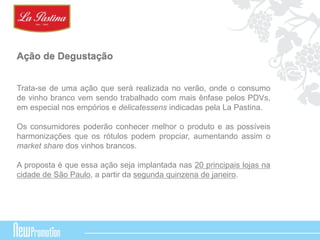 Ação de Degustação 
Trata-se de uma ação que será realizada no verão, onde o consumo 
de vinho branco vem sendo trabalhado com mais ênfase pelos PDVs, 
em especial nos empórios e delicatessens indicadas pela La Pastina. 
Os consumidores poderão conhecer melhor o produto e as possíveis 
harmonizações que os rótulos podem propciar, aumentando assim o 
market share dos vinhos brancos. 
A proposta é que essa ação seja implantada nas 20 principais lojas na 
cidade de São Paulo, a partir da segunda quinzena de janeiro. 
 