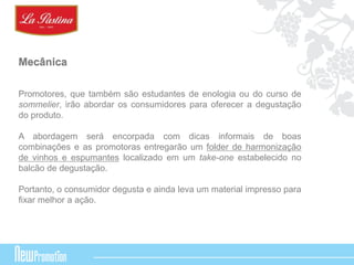 Mecânica 
Promotores, que também são estudantes de enologia ou do curso de 
sommelier, irão abordar os consumidores para oferecer a degustação 
do produto. 
A abordagem será encorpada com dicas informais de boas 
combinações e as promotoras entregarão um folder de harmonização 
de vinhos e espumantes localizado em um take-one estabelecido no 
balcão de degustação. 
Portanto, o consumidor degusta e ainda leva um material impresso para 
fixar melhor a ação. 
 