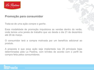 Promoção para consumidor 
Trata-se de uma ação compre e ganhe. 
Essa modalidade de promoção impulsiona as vendas dentro do verão, 
onde temos uma janela de trabalho que vai desde o dia 21 de dezembro 
até 20 de março. 
O consumidor terá a compra motivada por um benefício adicional ao 
produto. 
A proposta é que essa ação seja implantada nas 20 principais lojas 
determinadas pela La Pastina, com brindes de acordo com o perfil da 
compra feita pelos consumidores. 
 