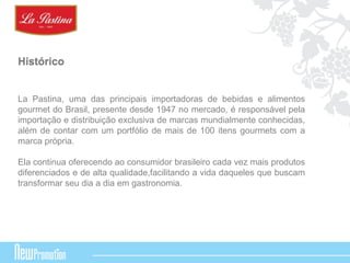 Histórico 
La Pastina, uma das principais importadoras de bebidas e alimentos 
gourmet do Brasil, presente desde 1947 no mercado, é responsável pela 
importação e distribuição exclusiva de marcas mundialmente conhecidas, 
além de contar com um portfólio de mais de 100 itens gourmets com a 
marca própria. 
Ela continua oferecendo ao consumidor brasileiro cada vez mais produtos 
diferenciados e de alta qualidade,facilitando a vida daqueles que buscam 
transformar seu dia a dia em gastronomia. 
 