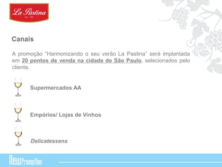 Canais 
A promoção “Harmonizando o seu verão La Pastina” será implantada 
em 20 pontos de venda na cidade de São Paulo, selecionados pelo 
cliente. 
Supermercados AA 
Empórios/ Lojas de Vinhos 
Delicatessens 
 
