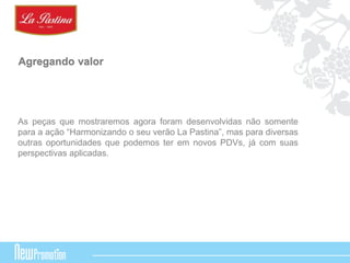 Agregando valor 
As peças que mostraremos agora foram desenvolvidas não somente 
para a ação “Harmonizando o seu verão La Pastina”, mas para diversas 
outras oportunidades que podemos ter em novos PDVs, já com suas 
perspectivas aplicadas. 
 