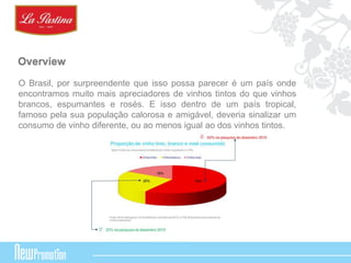 Overview 
O Brasil, por surpreendente que isso possa parecer é um país onde 
encontramos muito mais apreciadores de vinhos tintos do que vinhos 
brancos, espumantes e rosés. E isso dentro de um país tropical, 
famoso pela sua população calorosa e amigável, deveria sinalizar um 
consumo de vinho diferente, ou ao menos igual ao dos vinhos tintos. 
 