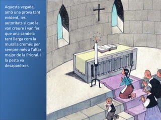 Aquesta vegada,
amb una prova tant
evident, les
autoritats sí que la
van creure i van fer
que una candela
tant llarga com la
muralla cremés per
sempre més a l’altar
major de la Prioral. I
la pesta va
desaparèixer.
 