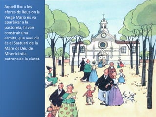 Aquell lloc a les
afores de Reus on la
Verge Maria es va
aparèixer a la
pastoreta, hi van
construir una
ermita, que avui dia
és el Santuari de la
Mare de Déu de
Misericòrdia,
patrona de la ciutat.
 