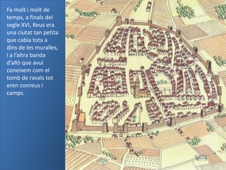 Fa molt i molt de
temps, a finals del
segle XVI, Reus era
una ciutat tan petita
que cabia tota a
dins de les muralles,
i a l’altra banda
d’allò que avui
coneixem com el
tomb de ravals tot
eren conreus i
camps.
 