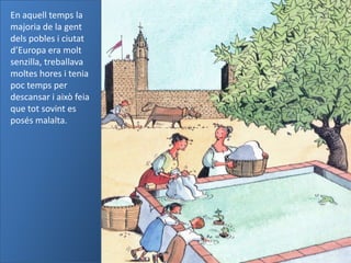 En aquell temps la
majoria de la gent
dels pobles i ciutat
d’Europa era molt
senzilla, treballava
moltes hores i tenia
poc temps per
descansar i això feia
que tot sovint es
posés malalta.
 