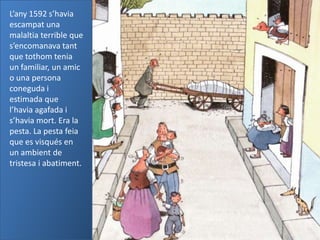 L’any 1592 s’havia
escampat una
malaltia terrible que
s’encomanava tant
que tothom tenia
un familiar, un amic
o una persona
coneguda i
estimada que
l’havia agafada i
s’havia mort. Era la
pesta. La pesta feia
que es visqués en
un ambient de
tristesa i abatiment.
 