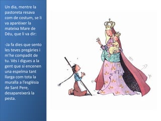 Un dia, mentre la
pastoreta resava
com de costum, se li
va aparèixer la
mateixa Mare de
Déu, que li va dir:

-Ja fa dies que sento
les teves pregàries i
m’he compadit de
tu. Vés i digues a la
gent que si encenen
una espelma tant
llarga com tota la
muralla a l’església
de Sant Pere,
desapareixerà la
pesta.
 