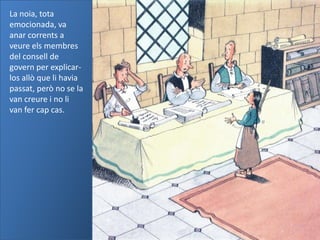 La noia, tota
emocionada, va
anar corrents a
veure els membres
del consell de
govern per explicar-
los allò que li havia
passat, però no se la
van creure i no li
van fer cap cas.
 