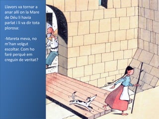 Llavors va tornar a
anar allí on la Mare
de Déu li havia
parlat i li va dir tota
plorosa:

-Mareta meva, no
m’han volgut
escoltar. Com ho
faré perquè em
creguin de veritat?
 