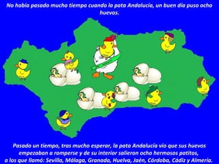 No había pasado mucho tiempo cuando la pata Andalucía, un buen día puso ocho
huevos.
Pasado un tiempo, tras mucho esperar, la pata Andalucía vio que sus huevos
empezaban a romperse y de su interior salieron ocho hermosos patitos,
a los que llamó: Sevilla, Málaga, Granada, Huelva, Jaén, Córdoba, Cádiz y Almería.
 