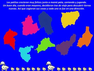 Los patitos crecieron muy felices junto a mamá pata, cantando y jugando.
Un buen día, cuando eran mayores, decidieron irse de viaje para descubrir tierras
nuevas. Así que cogieron sus cosas y cada uno se fue en una dirección.
 