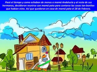 Pasó el tiempo y como echaban de menos a mamá Andalucía y al resto de sus
hermanos, decidieron reunirse con mamá pata para contarse las cosas tan bonitas
que habían visto. Así que quedaron en casa de mamá pata el 28 de Febrero.
 