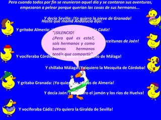 Y decía Sevilla: ¡Yo quiero la nieve de Granada!
Y gritaba Almería: ¡Yo quiero el carnaval de Cádiz!
Y chillaba Huelva: ¡Yo quiero las aceitunas de Jaén!
"¡SILENCIO!
¿Pero qué es esto?,
sois hermanos y como
buenos hermanos
tenéis que compartir"
Hasta que mamá Andalucía dijo:
Pero cuando todos por fin se reunieron aquel día y se contaron sus aventuras,
empezaron a pelear porque querían las cosas de sus hermanos...
Y vociferaba Cádiz: ¡Yo quiero la Giralda de Sevilla!
Y decía Jaén: ¡Yo quiero el jamón y los ríos de Huelva!
Y gritaba Granada: ¡Yo quiero las playas de Almería!
Y vociferaba Córdoba: ¡ Yo quiero el pescaito de Málaga!
Y chillaba Málaga:¡Yo quiero la Mezquita de Córdoba!
 