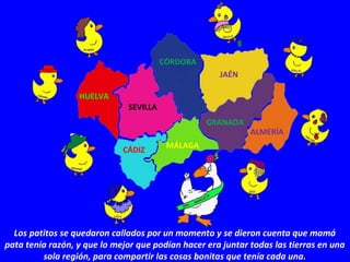 Los patitos se quedaron callados por un momento y se dieron cuenta que mamá
pata tenía razón, y que lo mejor que podían hacer era juntar todas las tierras en una
sola región, para compartir las cosas bonitas que tenía cada una.
HUELVA
MÁLAGA
CÁDIZ
CÓRDOBA
SEVILLA
JAÉN
ALMERÍA
GRANADA
 