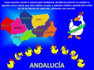 Como querían mucho a mamá pata Andalucía, decidieron ponerle su nombre a
aquella nueva región que ellos habían creado, y además celebrar aquella feliz unión
los 28 de febrero de cada año, cantando una canción.
 