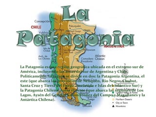 La Patagonia es una región geográfica ubicada en el extremo sur de
América, incluyendo las áreas del sur de Argentina y Chile.
Políticamente, la región se divide en dos: la Patagonia Argentina, el
este (que abarca las provincias de Neuquén, Río Negro, Chubut,
Santa Cruz y Tierra del Fuego, Antártida e Islas del Atlántico Sur) y
la Patagonia Chilena, hacia el oeste (que abarca las regiones de Los
Lagos, Aysén del General Carlos Ibáñez del Campo y Magallanes y la
Antártica Chilena).
 