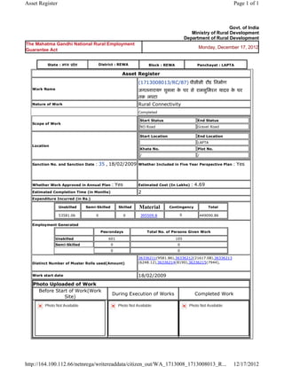 Asset Register                                                                                                               Page 1 of 1



                                                                                                                      Govt. of India
                                                                                                    Ministry of Rural Development
                                                                                                 Department of Rural Development
The Mahatma Gandhi National Rural Employment
                                                                                                        Monday, December 17, 2012
Guarantee Act


           State : म य     दे श              District : REWA                Block : REWA               Panchayat : LAPTA

                                                          Asset     Register 
                                                                    (1713008013/RC/87) पीसीसी रौड िनमाण
    Work Name                                                       जगतनाराय शु ला क घर से रामसुिमरन यादव क घर
                                                                                    े                      े
                                                                    तक लपटा  
    Nature of Work                                                  Rural Connectivity
                                                                    Completed

                                                                        Start Status                   End Status
    Scope of Work
                                                                        NO Road                        Gravel Road

                                                                        Start Location                  End Location
                                                                                                        LAPTA
    Location
                                                                        Khata No.                       Plot No.
                                                                        /                               /

    Sanction No. and Sanction Date      : 35 , 18/02/2009           Whether Included in Five Year Perspective Plan           : Yes

                                                                     
    Whether Work Approved in Annual Plan           : Yes            Estimated Cost (In Lakhs)       : 4.69
    Estimated Completion Time (in Months)                           2 
    Expenditure Incurred (in Rs.)

                    Unskilled       Semi-Skilled        Skilled     Material             Contingency            Total

                    53581.06             0                 0        395509.8                 0              449090.86     
    Employment Generated

                                              Pesrondays                    Total No. of Persons Given Work

                Unskilled                         601                                      105
                Semi-Skilled                       0                                        0
                                                   0                                        0

                                                                    36336211(9581.86),36336212(21617.08),36336213
    Distinct Number of Muster Rolls used(Amount)                    (6248.12),36336214(8190),36336215(7944),
                                                                     
    Work start date                                                 18/02/2009 
    Photo Uploaded of Work
      Before Start of Work(Work
                                                   During Execution of Works                           Completed Work
                 Site)
          Photo Not Available                           Photo Not Available                        Photo Not Available




http://164.100.112.66/netnrega/writereaddata/citizen_out/WA_1713008_1713008013_R...                                          12/17/2012
 