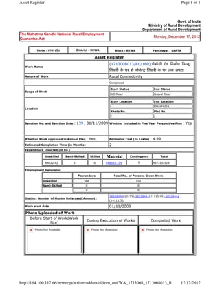 Asset Register                                                                                                               Page 1 of 1



                                                                                                                         Govt. of India
                                                                                                       Ministry of Rural Development
                                                                                                    Department of Rural Development
The Mahatma Gandhi National Rural Employment
                                                                                                           Monday, December 17, 2012
Guarantee Act


           State : म य     दे श            District : REWA                    Block : REWA                Panchayat : LAPTA

                                                            Asset   Register 
                                                                      (1713008013/RC/160) पीसीसी रोड िनमाण ब नू
    Work Name
                                                                      ितवार क घर से योगे
                                                                             े                        ितवार क घर तक लपटा  
                                                                                                             े
    Nature of Work                                                    Rural Connectivity
                                                                      Completed

                                                                          Start Status                     End Status
    Scope of Work
                                                                          NO Road                          Gravel Road

                                                                          Start Location                   End Location
                                                                                                           DHAWAIYA
    Location
                                                                          Khata No.                        Plot No.
                                                                          /                                /

    Sanction No. and Sanction Date     : 139 , 01/11/2009             Whether Included in Five Year Perspective Plan          : Yes

                                                                       
    Whether Work Approved in Annual Plan            : Yes             Estimated Cost (In Lakhs)         : 4.99
    Estimated Completion Time (in Months)                             2 
    Expenditure Incurred (in Rs.)

                    Unskilled     Semi-Skilled           Skilled    Material             Contingency            Total

                    49022.42           0                   0        448083.109                0           497105.529      
    Employment Generated

                                                Pesrondays                    Total No. of Persons Given Work
                Unskilled                          566                                       102
                Semi-Skilled                        0                                         0
                                                    0                                         0

                                                                      38538440(13195),38538441(21715.92),38538442
    Distinct Number of Muster Rolls used(Amount)
                                                                      (14111.5),      
    Work start date                                                   01/11/2009 
    Photo Uploaded of Work
      Before Start of Work(Work
                                                     During Execution of Works                           Completed Work
                 Site)
          Photo Not Available                            Photo Not Available                          Photo Not Available




http://164.100.112.66/netnrega/writereaddata/citizen_out/WA_1713008_1713008013_R...                                          12/17/2012
 