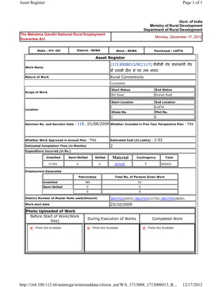 Asset Register                                                                                                                 Page 1 of 1



                                                                                                                     Govt. of India
                                                                                                   Ministry of Rural Development
                                                                                                Department of Rural Development
The Mahatma Gandhi National Rural Employment
                                                                                                       Monday, December 17, 2012
Guarantee Act


           State : म य    दे श         District : REWA                      Block : REWA               Panchayat : LAPTA

                                                        Asset      Register 
                                                                    (1713008013/RC/117) पीसीसी रोड                        धानमं ी रोड
    Work Name
                                                                    म        वामी द न से घर तक लपटा  
    Nature of Work                                                  Rural Connectivity
                                                                    Completed

                                                                        Start Status                    End Status
    Scope of Work
                                                                        NO Road                         Gravel Road

                                                                        Start Location                  End Location
                                                                                                        LAPTA
    Location
                                                                        Khata No.                       Plot No.
                                                                        /                               /

    Sanction No. and Sanction Date   : 118 , 01/08/2009             Whether Included in Five Year Perspective Plan              : Yes

                                                                     
    Whether Work Approved in Annual Plan         : Yes              Estimated Cost (In Lakhs)         : 2.92
    Estimated Completion Time (in Months)                           2 
    Expenditure Incurred (in Rs.)

                    Unskilled     Semi-Skilled          Skilled         Material           Contingency          Total

                     37355             0                  0              263100                 0           300455     
    Employment Generated

                                           Pesrondays                       Total No. of Persons Given Work
                Unskilled                       380                                        82
                Semi-Skilled                     0                                          0
                                                 0                                          0

    Distinct Number of Muster Rolls used(Amount)                    38037933(6055),38037934(22700),38037935(8600),                
    Work start date                                                 25/10/2009 
    Photo Uploaded of Work
      Before Start of Work(Work
                                                 During Execution of Works                            Completed Work
                 Site)
          Photo Not Available                         Photo Not Available                         Photo Not Available




http://164.100.112.66/netnrega/writereaddata/citizen_out/WA_1713008_1713008013_R...                                            12/17/2012
 