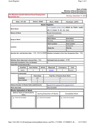 Asset Register                                                                                                                 Page 1 of 1



                                                                                                                      Govt. of India
                                                                                                    Ministry of Rural Development
                                                                                                 Department of Rural Development
The Mahatma Gandhi National Rural Employment
                                                                                                        Monday, December 17, 2012
Guarantee Act


           State : म य    दे श         District : REWA                      Block : REWA                Panchayat : LAPTA

                                                        Asset      Register 
                                                                    (1713008013/RC/339) पीसीसी रोड िनमाण चमडौरा
    Work Name
                                                                    मोड से तेजभान क बोर तक लपटा  
                                                                                   े
    Nature of Work                                                  Rural Connectivity
                                                                    Completed

                                                                        Start Status                     End Status
    Scope of Work
                                                                        NO Road                          Gravel Road

                                                                        Start Location                   End Location
                                                                                                         DHAWAIYA
    Location
                                                                        Khata No.                        Plot No.
                                                                        /                                /

    Sanction No. and Sanction Date   : 138 , 01/11/2009             Whether Included in Five Year Perspective Plan              : Yes

                                                                     
    Whether Work Approved in Annual Plan         : Yes              Estimated Cost (In Lakhs)          : 4.99
    Estimated Completion Time (in Months)                           2 
    Expenditure Incurred (in Rs.)

                    Unskilled     Semi-Skilled          Skilled         Material           Contingency          Total

                     80520             0                  0              442700                  0           523220     
    Employment Generated

                                           Pesrondays                       Total No. of Persons Given Work
                Unskilled                       660                                        110
                Semi-Skilled                     0                                          0
                                                 0                                          0

    Distinct Number of Muster Rolls used(Amount)                    38143(30744),38144(26352),38145(23424),                 
    Work start date                                                 30/10/2009 
    Photo Uploaded of Work
      Before Start of Work(Work
                                                 During Execution of Works                             Completed Work
                 Site)
          Photo Not Available                         Photo Not Available                          Photo Not Available




http://164.100.112.66/netnrega/writereaddata/citizen_out/WA_1713008_1713008013_R...                                            12/17/2012
 