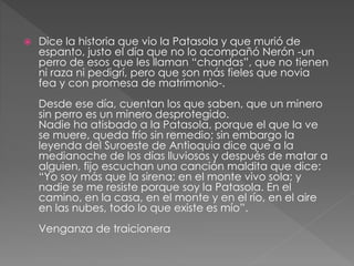  Dice la historia que vio la Patasola y que murió de
espanto, justo el día que no lo acompañó Nerón -un
perro de esos que les llaman “chandas”, que no tienen
ni raza ni pedigrí, pero que son más fieles que novia
fea y con promesa de matrimonio-.
Desde ese día, cuentan los que saben, que un minero
sin perro es un minero desprotegido.
Nadie ha atisbado a la Patasola, porque el que la ve
se muere, queda frío sin remedio; sin embargo la
leyenda del Suroeste de Antioquia dice que a la
medianoche de los días lluviosos y después de matar a
alguien, fijo escuchan una canción maldita que dice:
“Yo soy más que la sirena; en el monte vivo sola; y
nadie se me resiste porque soy la Patasola. En el
camino, en la casa, en el monte y en el río, en el aire
en las nubes, todo lo que existe es mío”.
Venganza de traicionera
 