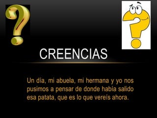 CREENCIAS
Un día, mi abuela, mi hermana y yo nos
pusimos a pensar de donde había salido
esa patata, que es lo que vereís ahora.

 