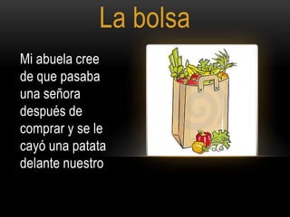 La bolsa
Mi abuela cree
de que pasaba
una señora
después de
comprar y se le
cayó una patata
delante nuestro

 