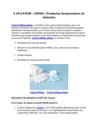 LAPATINIB - 250MG | Productos farmacéuticos de
manzana
Tykerb 250mg tableta se clasifica como agente anticancerígeno, que es un
fármaco oralmente activo que se usa para tratar el cáncer de seno Químicamente
clasificado como quinazolina con un fuerte efecto anticancerígeno y la tableta
Tykerb es una tableta oral sintética. de aumentar los niveles plasmáticos de amino
transferasa que pueden conducir a una lesión hepática, el ingrediente principal que
se usa como lapatinib. Tykerb 250mg tableta se clasifica como;
 Prohibidor de la tirosina quinasa
 Detener la actividad del receptor HER2 / neu y factor de crecimiento
epidérmico
 Terapia dirigida
 Prohibidor de transducción de señal
Tykerb 250mg , Tykerb 250mg tableta
RÉGIMEN DE DOSIFICACIÓN DE Tykerb
En el cáncer de mama avanzado HER2 positivo:
 La dosis habitual de Tykerb es de 1250 mg debe administrarse por vía oral
como una dosis única en los días 1 a 21 repetidamente concomitante con
Capecitabina 2000 mg / m2 / día (administrar 2 dosis relativamente
 