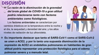 ❖ La razón de la disminución de la gravedad
del brote global de COVID-19 a gran altitud
podría relacionarse tanto con factores
ambientales como fisiológicos.
Los factores ambientales se caracterizan por
cambios drásticos en la temperatura entre la noche y
el día, la sequedad y densidad del aire; y los altos
niveles de radiación de luz ultravioleta.
DISCUSIÓN
❖ Es importante destacar que tanto el SARS-CoV-1 como el SARS-CoV-2
se unen a ACE2, y por lo tanto una supuesta disminución de la
expresión de ACE2 en endotelios pulmonares en habitantes de gran
altitud podría representar una protección fisiológica para el edema
pulmonar severo y a menudo letal.
 