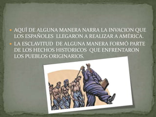 AQUÍ DE ALGUNA MANERA NARRA LA INVACION QUE
LOS ESPAÑOLES LLEGARON A REALIZAR A AMÉRICA.
 LA ESCLAVITUD DE ALGUNA MANERA FORMÓ PARTE
DE LOS HECHOS HISTORICOS QUE ENFRENTARON
LOS PUEBLOS ORIGINARIOS.
 