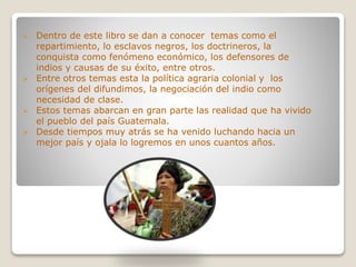  Dentro de este libro se dan a conocer temas como el
repartimiento, lo esclavos negros, los doctrineros, la
conquista como fenómeno económico, los defensores de
indios y causas de su éxito, entre otros.
 Entre otros temas esta la política agraria colonial y los
orígenes del difundimos, la negociación del indio como
necesidad de clase.
 Estos temas abarcan en gran parte las realidad que ha vivido
el pueblo del país Guatemala.
 Desde tiempos muy atrás se ha venido luchando hacia un
mejor país y ojala lo logremos en unos cuantos años.
 