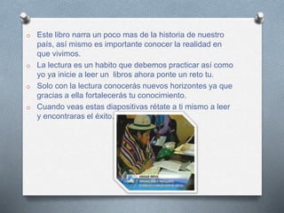 o Este libro narra un poco mas de la historia de nuestro
país, así mismo es importante conocer la realidad en
que vivimos.
o La lectura es un habito que debemos practicar así como
yo ya inicie a leer un libros ahora ponte un reto tu.
o Solo con la lectura conocerás nuevos horizontes ya que
gracias a ella fortalecerás tu conocimiento.
o Cuando veas estas diapositivas rétate a ti mismo a leer
y encontraras el éxito.
 