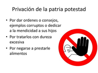 Privación de la patria potestad
• Por dar ordenes o consejos,
ejemplos corruptos o dedicar
a la mendicidad a sus hijos
• Por tratarlos con dureza
excesiva
• Por negarse a prestarle
alimentos
 