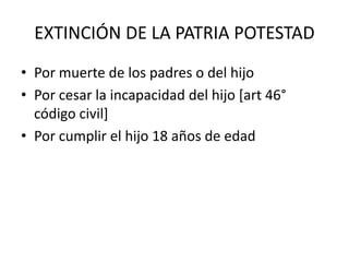 EXTINCIÓN DE LA PATRIA POTESTAD
• Por muerte de los padres o del hijo
• Por cesar la incapacidad del hijo [art 46°
código civil]
• Por cumplir el hijo 18 años de edad
 