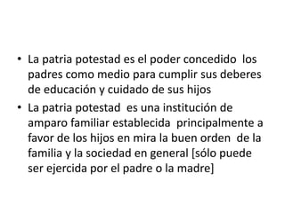 • La patria potestad es el poder concedido los
padres como medio para cumplir sus deberes
de educación y cuidado de sus hijos
• La patria potestad es una institución de
amparo familiar establecida principalmente a
favor de los hijos en mira la buen orden de la
familia y la sociedad en general [sólo puede
ser ejercida por el padre o la madre]
 