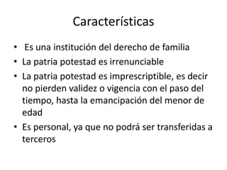 Características
• Es una institución del derecho de familia
• La patria potestad es irrenunciable
• La patria potestad es imprescriptible, es decir
no pierden validez o vigencia con el paso del
tiempo, hasta la emancipación del menor de
edad
• Es personal, ya que no podrá ser transferidas a
terceros
 