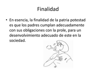 Finalidad
• En esencia, la finalidad de la patria potestad
es que los padres cumplan adecuadamente
con sus obligaciones con la prole, para un
desenvolvimiento adecuado de este en la
sociedad.
 