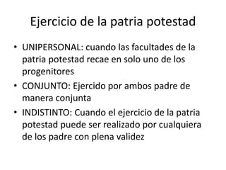 Ejercicio de la patria potestad
• UNIPERSONAL: cuando las facultades de la
patria potestad recae en solo uno de los
progenitores
• CONJUNTO: Ejercido por ambos padre de
manera conjunta
• INDISTINTO: Cuando el ejercicio de la patria
potestad puede ser realizado por cualquiera
de los padre con plena validez
 