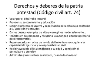 Derechos y deberes de la patria
potestad (Código civil art. 74)
• Velar por el desarrollo integral
• Proveer su sostenimiento y educación
• Dirigir el proceso educativo y capacitación para el trabajo conforme
a su vocación y aptitudes.
• Darles buenos ejemplos de vida y corregirlos moderadamente…
• Tenerlos en su compañía y recurrir a la autoridad si fuere necesario
para recuperarlos
• Representarlos en actos de la vida civil mientras no adquiera la
capacidad de ejercicio y la responsabilidad civil
• Recibir ayuda de ellos atendiendo a su edad y condición si
perjudicar su atención
• Adminsitra y usufructuar sus bienes, cuando los tuvieran
 