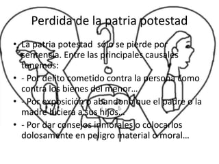 Perdida de la patria potestad
• La patria potestad sólo se pierde por
sentencia. Entre las principales causales
tenemos:
• - Por delito cometido contra la persona como
contra los bienes del menor…
• - Por exposición o abandono que el padre o la
madre hiciera a sus hijos…
• - Por dar consejos inmorales o colocarlos
dolosamente en peligro material o moral…
 