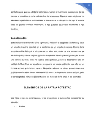 11
por la ley para que sea válida la legitimación, fueron: el matrimonio subsiguiente de los
padres, la oblación a la curia o el rescripto del emperador. El primer caso exigía que no
existieran impedimentos matrimoniales al momento de la concepción del hijo. Si en este
caso los padres contraían matrimonio, el hijo quedaba equiparado totalmente al hijo
legítimo.
Los adoptados
Esta institución del Derecho Civil, significaba, introducir al adoptado a la familia y crear
un vínculo de patria potestad sin la existencia de un vínculo de sangre. Dentro de la
adopción cabía distinguir la adopción de un alieni iuris, o sea de una persona que ya
estaba bajo el poder de un pater y pasaba a depender de otro y la adrogación, por el cual
una persona sui iuris, o sea no sujeta a patria potestad, pasaba a depender de otra en
calidad de filius. Para ser adoptante, se requería ser capaz, debiendo para ello ser un
hombre sui iuris y ciudadano romano. No podían adoptar los tutores y curadores a sus
pupilos mientras estos fueran menores de 25 años. Las mujeres no podían adoptar, pero
sí ser adoptadas. Tampoco podían hacerlo los menores de 18 años, ni los castrados.
ELEMENTOS DE LA PATRIA POTESTAD
Los hijos e hijas no emancipadas, y los progenitores a quienes les corresponde su
ejercicio.
• Padres
 