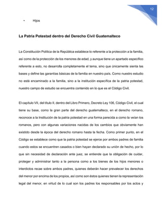 12
• Hijos
La Patria Potestad dentro del Derecho Civil Guatemalteco
La Constitución Política de la República establece lo referente a la protección a la familia,
así como de la protección de los menores de edad, y aunque tiene un apartado específico
referente a esto, no desarrolla completamente el tema, sino que únicamente sienta las
bases y define las garantías básicas de la familia en nuestro país. Como nuestro estudio
no está encaminado a la familia, sino a la institución específica de la patria potestad,
nuestro campo de estudio se encuentra contenido en lo que es el Código Civil.
El capítulo VII, del título II, dentro del Libro Primero, Decreto Ley 106, Código Civil, el cual
tiene su base, como la gran parte del derecho guatemalteco, en el derecho romano,
reconoce a la Institución de la patria potestad en una forma parecida a como la veían los
romanos, pero con algunas variaciones nacidas de los cambios que obviamente han
existido desde la época del derecho romano hasta la fecha. Como primer punto, en el
Código se establece como que la patria potestad se ejerce por ambos padres de familia
cuando estos se encuentren casados o bien hayan declarado su unión de hecho, por lo
que sin necesidad de declaración ante juez, se entiende que la obligación de cuidar,
proteger y administrar tanto a la persona como a los bienes de los hijos menores o
interdictos recae sobre ambos padres, quienes deberán hacer prevalecer los derechos
del menor por encima de los propios, así como son éstos quienes tienen la representación
legal del menor, en virtud de lo cual son los padres los responsables por los actos y
 