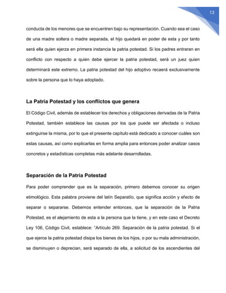 13
conducta de los menores que se encuentren bajo su representación. Cuando sea el caso
de una madre soltera o madre separada, el hijo quedará en poder de esta y por tanto
será ella quien ejerza en primera instancia la patria potestad. Si los padres entraran en
conflicto con respecto a quien debe ejercer la patria potestad, será un juez quien
determinará este extremo. La patria potestad del hijo adoptivo recaerá exclusivamente
sobre la persona que lo haya adoptado.
La Patria Potestad y los conflictos que genera
El Código Civil, además de establecer los derechos y obligaciones derivadas de la Patria
Potestad, también establece las causas por los que puede ser afectada o incluso
extinguirse la misma, por lo que el presente capítulo está dedicado a conocer cuáles son
estas causas, así como explicarlas en forma amplia para entonces poder analizar casos
concretos y estadísticas completas más adelante desarrolladas.
Separación de la Patria Potestad
Para poder comprender que es la separación, primero debemos conocer su origen
etimológico. Esta palabra proviene del latín Separatĭo, que significa acción y efecto de
separar o separarse. Debemos entender entonces, que la separación de la Patria
Potestad, es el alejamiento de esta a la persona que la tiene, y en este caso el Decreto
Ley 106, Código Civil, establece: “Artículo 269. Separación de la patria potestad. Si el
que ejerce la patria potestad disipa los bienes de los hijos, o por su mala administración,
se disminuyen o deprecian, será separado de ella, a solicitud de los ascendientes del
 