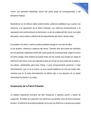 14
menor, sus parientes colaterales, dentro del cuarto grado de consanguinidad, o del
Ministerio Público”.
Basándonos en el artículo citado anteriormente, podemos establecer que cuando nos
referimos a la separación de la Patria Potestad, nos referimos exclusivamente a la
separación de la administración de los bienes, no así al cuidado del hijo menor, por parte
del padre o de la madre a solicitud de los ascendientes del menor, siendo estos:
a) el padre o la madre, cuando la patria potestad recaiga en uno solo de ellos;
b) los abuelos, maternos o paternos del menor. También dice que puede ser solicitado
por los parientes colaterales dentro del cuarto grado de consanguinidad, según lo marca
el mismo código. Esta solicitud se puede hacer por las causas que pongan en riesgo el
patrimonio del menor, como por ejemplo puede ser el mal uso que puede dar el padre a
los bienes, utilizándolos para fines ilícitos, o para enriquecimiento personal, o mala
administración, que no es lo mismo, ya que cuando hablamos de mal uso existe dolo,
mientras que en la mala administración se refiere más a una situación de no poder
administrar los bienes a su cargo.
Suspensión de la Patria Potestad
La palabra separación proviene del latín Suspensĭo y significa acción y efecto de
suspender. Al hablar de suspender nos referimos a la pérdida, pero de forma temporal,
es decir, no definitiva de la patria potestad, por lo que nos referimos a causas que pueden
 
