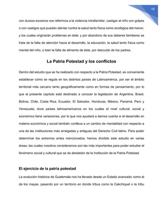 16
con dureza excesiva nos referimos a la violencia intrafamiliar, castigar al niño con golpes
o con castigos que puedan atentar contra la salud tanto física como sicológica del menor,
y los cuales originarán problemas en éste; y por abandono de sus deberes familiares se
trata de la falta de atención hacia el desarrollo, la educación, la salud tanto física como
mental del niño, o bien la falta de alimento de éste, por descuido de los padres.
La Patria Potestad y los conflictos
Dentro del estudio que se ha realizado con respecto a la Patria Potestad, es conveniente
establecer cómo se regula en los distintos países de Latinoamérica, por ser el ámbito
territorial más cercano tanto geográficamente como en formas de pensamiento, por lo
que el presente capítulo está destinado a conocer la legislación de Argentina, Brasil,
Bolivia, Chile, Costa Rica, Ecuador, El Salvador, Honduras, México, Panamá, Perú y
Venezuela; doce países latinoamericanos en los cuales el nivel cultural, social y
económico tiene variaciones, por lo que nos ayudará a darnos cuenta si el desarrollo en
materia económica y social también conlleva a un cambio de mentalidad con respecto a
una de las instituciones más arraigadas y antiguas del Derecho Civil latino. Para poder
determinar los extremos antes mencionados, hemos dividido este estudio en varias
áreas, las cuales nosotros consideramos son las más importantes para poder estudiar el
fenómeno social y cultural que se da alrededor de la Institución de la Patria Potestad.
El ejercicio de la patria potestad
La evolución histórica de Guatemala nos ha llevado desde un Estado avanzado como el
de los mayas, pasando por un territorio en donde tribus como la Cakchiquel o la tribu
 