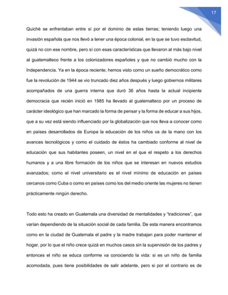 17
Quiché se enfrentaban entre sí por el dominio de estas tierras; teniendo luego una
invasión española que nos llevó a tener una época colonial, en la que se tuvo esclavitud,
quizá no con ese nombre, pero sí con esas características que llevaron al más bajo nivel
al guatemalteco frente a los colonizadores españoles y que no cambió mucho con la
Independencia. Ya en la época reciente, hemos visto como un sueño democrático como
fue la revolución de 1944 se vio truncado diez años después y luego gobiernos militares
acompañados de una guerra interna que duró 36 años hasta la actual incipiente
democracia que recién inició en 1985 ha llevado al guatemalteco por un proceso de
carácter ideológico que han marcado la forma de pensar y la forma de educar a sus hijos,
que a su vez está siendo influenciado por la globalización que nos lleva a conocer como
en países desarrollados de Europa la educación de los niños va de la mano con los
avances tecnológicos y como el cuidado de éstos ha cambiado conforme al nivel de
educación que sus habitantes poseen, un nivel en el que el respeto a los derechos
humanos y a una libre formación de los niños que se interesan en nuevos estudios
avanzados; como el nivel universitario es el nivel mínimo de educación en países
cercanos como Cuba o como en países como los del medio oriente las mujeres no tienen
prácticamente ningún derecho.
Todo esto ha creado en Guatemala una diversidad de mentalidades y “tradiciones”, que
varían dependiendo de la situación social de cada familia. De esta manera encontramos
como en la ciudad de Guatemala el padre y la madre trabajan para poder mantener el
hogar, por lo que el niño crece quizá en muchos casos sin la supervisión de los padres y
entonces el niño se educa conforme va conociendo la vida: si es un niño de familia
acomodada, pues tiene posibilidades de salir adelante, pero si por el contrario es de
 